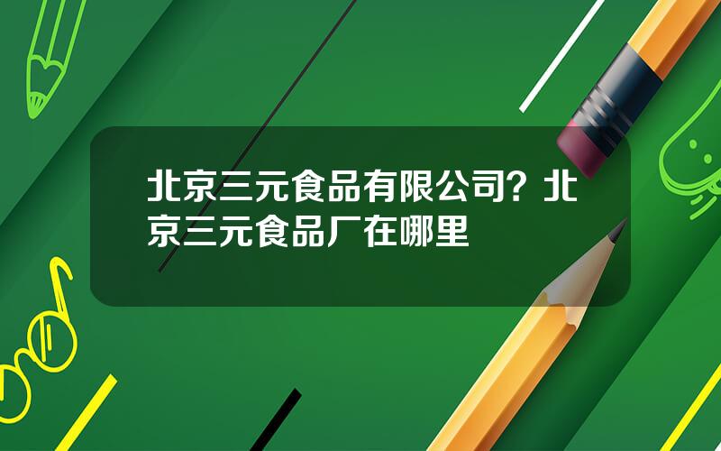 北京三元食品有限公司？北京三元食品厂在哪里