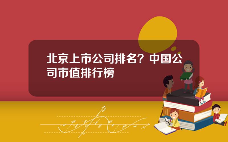 北京上市公司排名？中国公司市值排行榜