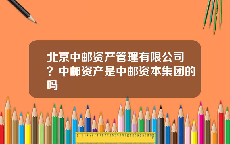 北京中邮资产管理有限公司？中邮资产是中邮资本集团的吗