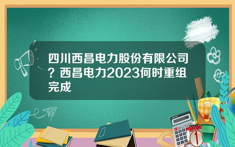 四川西昌电力股份有限公司？西昌电力2023何时重组完成