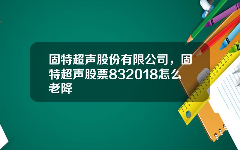 固特超声股份有限公司，固特超声股票832018怎么老降