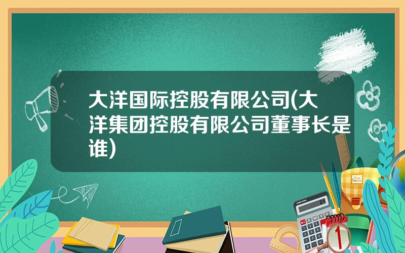 大洋国际控股有限公司(大洋集团控股有限公司董事长是谁)