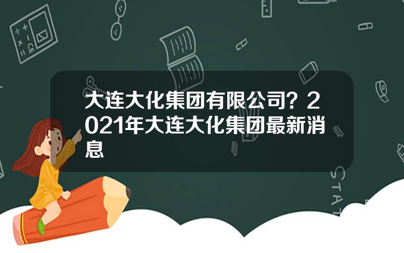 大连大化集团有限公司？2021年大连大化集团最新消息