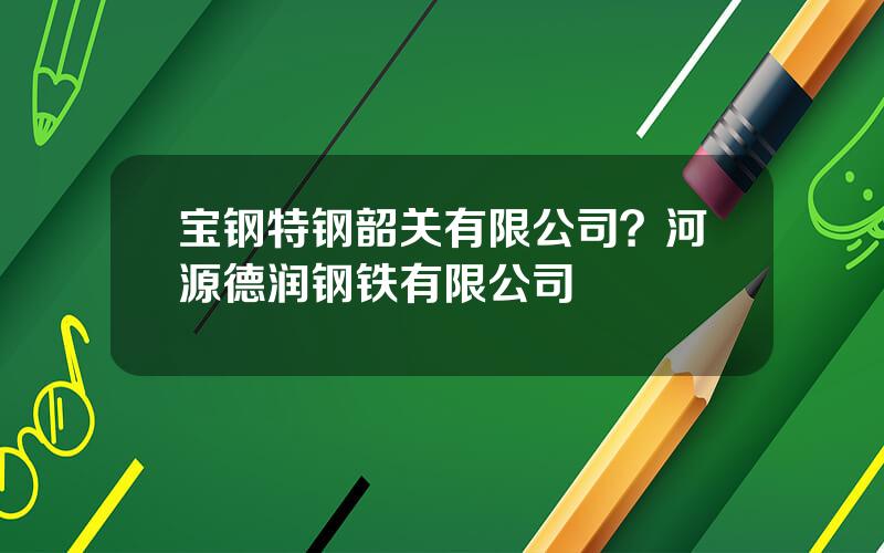 宝钢特钢韶关有限公司？河源德润钢铁有限公司