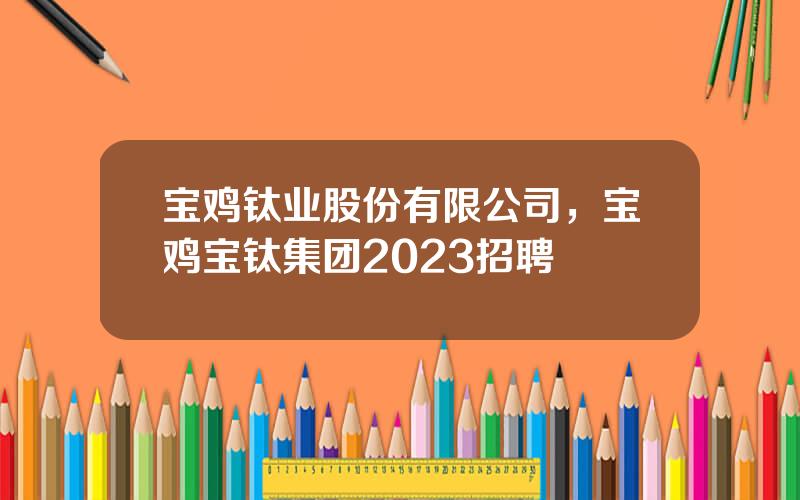 宝鸡钛业股份有限公司，宝鸡宝钛集团2023招聘