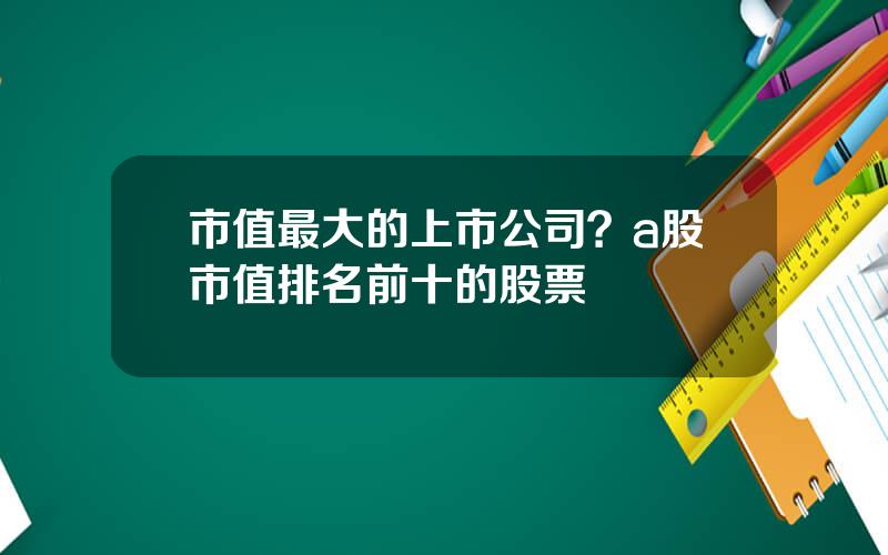 市值最大的上市公司？a股市值排名前十的股票