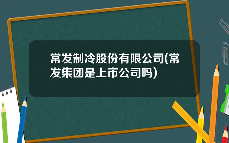 常发制冷股份有限公司(常发集团是上市公司吗)