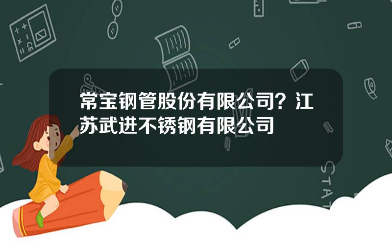 常宝钢管股份有限公司？江苏武进不锈钢有限公司