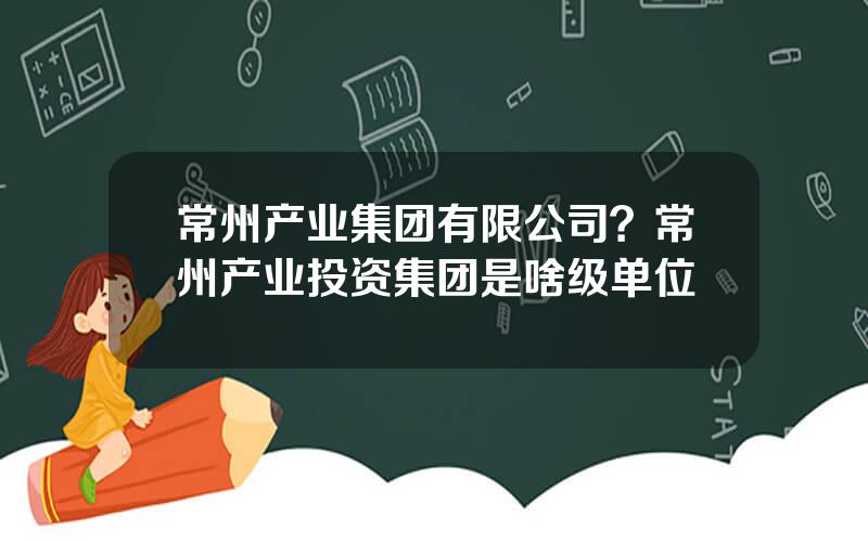 常州产业集团有限公司？常州产业投资集团是啥级单位