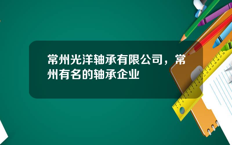 常州光洋轴承有限公司，常州有名的轴承企业