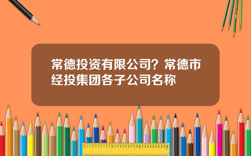 常德投资有限公司？常德市经投集团各子公司名称