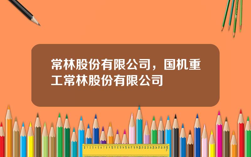 常林股份有限公司，国机重工常林股份有限公司