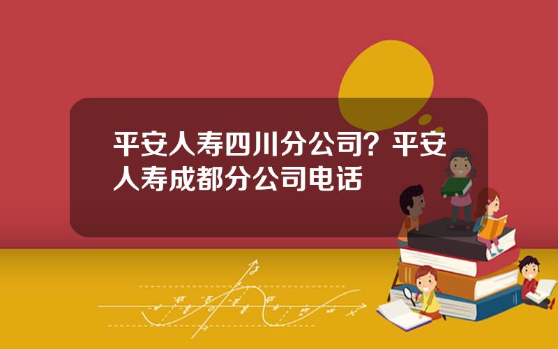 平安人寿四川分公司？平安人寿成都分公司电话