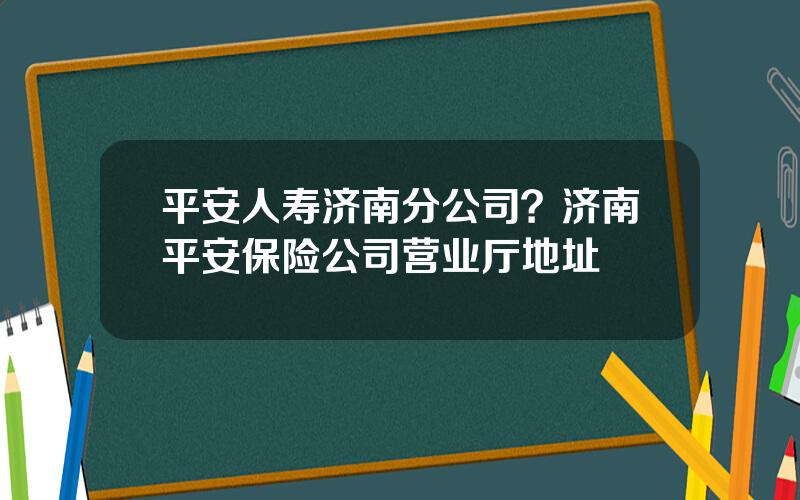 平安人寿济南分公司？济南平安保险公司营业厅地址