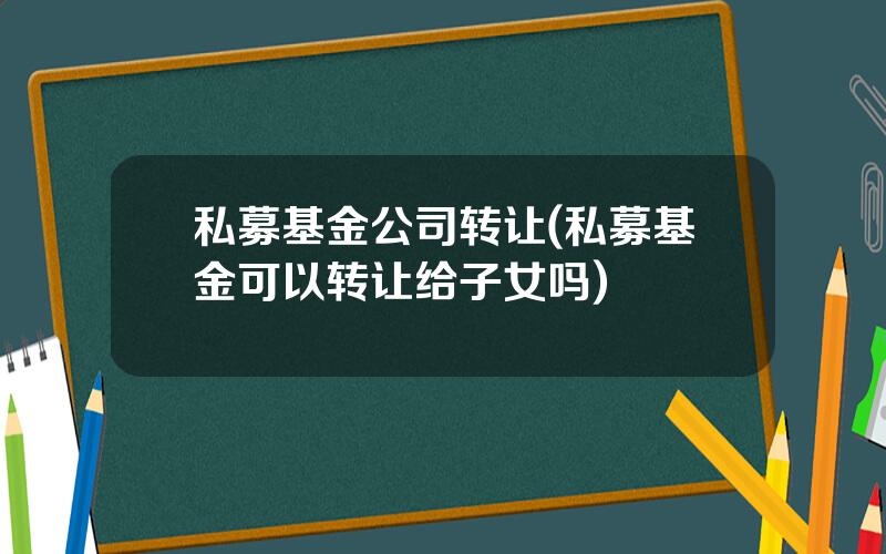 私募基金公司转让(私募基金可以转让给子女吗)