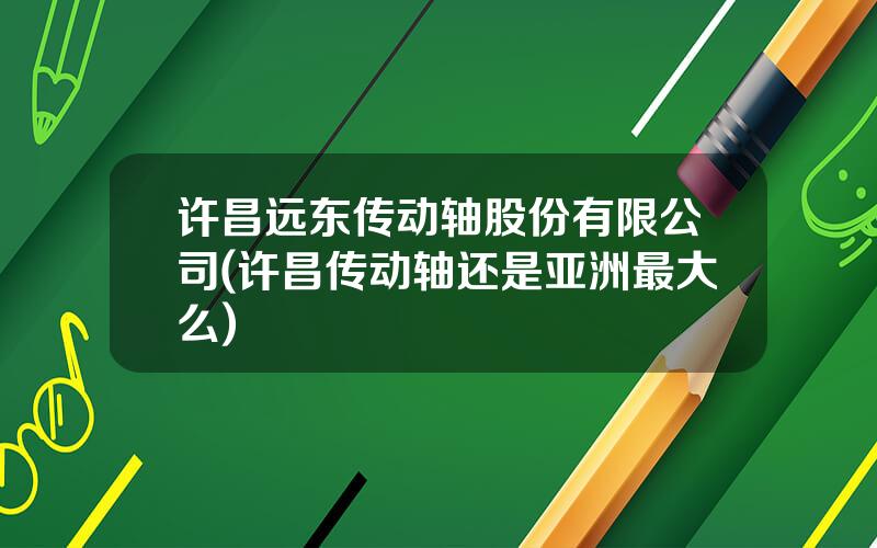 许昌远东传动轴股份有限公司(许昌传动轴还是亚洲最大么)