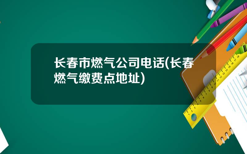 长春市燃气公司电话(长春燃气缴费点地址)